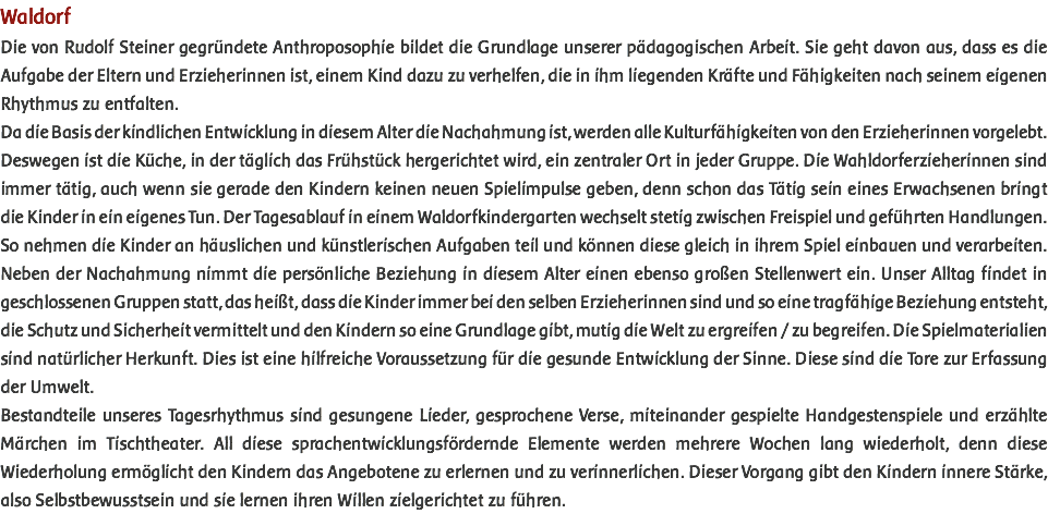 Waldorf Die von Rudolf Steiner gegründete Anthroposophie bildet die Grundlage unserer pädagogischen Arbeit. Sie geht davon aus, dass es die Aufgabe der Eltern und Erzieherinnen ist, einem Kind dazu zu verhelfen, die in ihm liegenden Kräfte und Fähigkeiten nach seinem eigenen Rhythmus zu entfalten. Da die Basis der kindlichen Entwicklung in diesem Alter die Nachahmung ist, werden alle Kulturfähigkeiten von den Erzieherinnen vorgelebt. Deswegen ist die Küche, in der täglich das Frühstück hergerichtet wird, ein zentraler Ort in jeder Gruppe. Die Wahldorferzieherinnen sind immer tätig, auch wenn sie gerade den Kindern keinen neuen Spielimpulse geben, denn schon das Tätig sein eines Erwachsenen bringt die Kinder in ein eigenes Tun. Der Tagesablauf in einem Waldorfkindergarten wechselt stetig zwischen Freispiel und geführten Handlungen. So nehmen die Kinder an häuslichen und künstlerischen Aufgaben teil und können diese gleich in ihrem Spiel einbauen und verarbeiten. Neben der Nachahmung nimmt die persönliche Beziehung in diesem Alter einen ebenso großen Stellenwert ein. Unser Alltag findet in geschlossenen Gruppen statt, das heißt, dass die Kinder immer bei den selben Erzieherinnen sind und so eine tragfähige Beziehung entsteht, die Schutz und Sicherheit vermittelt und den Kindern so eine Grundlage gibt, mutig die Welt zu ergreifen / zu begreifen. Die Spielmaterialien sind natürlicher Herkunft. Dies ist eine hilfreiche Voraussetzung für die gesunde Entwicklung der Sinne. Diese sind die Tore zur Erfassung der Umwelt. Bestandteile unseres Tagesrhythmus sind gesungene Lieder, gesprochene Verse, miteinander gespielte Handgestenspiele und erzählte Märchen im Tischtheater. All diese sprachentwicklungsfördernde Elemente werden mehrere Wochen lang wiederholt, denn diese Wiederholung ermöglicht den Kindern das Angebotene zu erlernen und zu verinnerlichen. Dieser Vorgang gibt den Kindern innere Stärke, also Selbstbewusstsein und sie lernen ihren Willen zielgerichtet zu führen. 