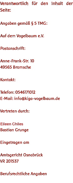 Verantwortlich für den Inhalt der Seite: Angaben gemäß § 5 TMG: Auf dem Vogelbaum e.V. Postanschrift: Anne-Frank-Str. 10 49565 Bramsche Kontakt: Telefon: 0546171012 E-Mail: info@kiga-vogelbaum.de Vertreten durch: Iris Pfeil-Witzke Bastian Grunge Eingetragen am Amtsgericht Osnabrück VR 201537 Berufsrechtliche Angaben 