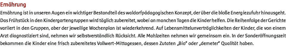 Ernährung Ernährung ist in unseren Augen ein wichtiger Bestandteil des waldorfpädagogischen Konzept, der über die bloße Energiezufuhr hinausgeht. Das Frühstück in den Kindergartengruppen wird täglich zubereitet, wobei an manchen Tagen die Kinder helfen. Die Reihenfolge der Gerichte variiert in den Gruppen, aber der jeweilige Wochenplan ist wiederkehrend. Auf Lebensmittelunverträglichkeiten der Kinder, die von einem Arzt diagnostiziert sind, nehmen wir selbstverständlich Rücksicht. Alle Mahlzeiten nehmen wir gemeinsam ein. In der Sonderöffnungszeit bekommen die Kinder eine frisch zubereitetes Vollwert-Mittagessen, dessen Zutaten „Bio“ oder „demeter“ Qualität haben.