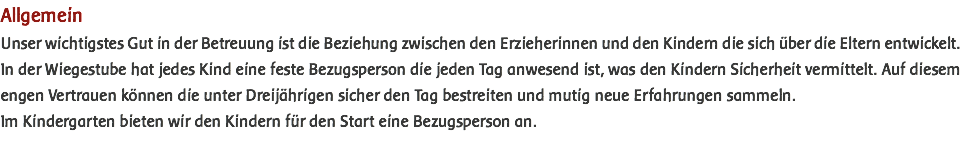 Allgemein Unser wichtigstes Gut in der Betreuung ist die Beziehung zwischen den Erzieherinnen und den Kindern die sich über die Eltern entwickelt. In der Wiegestube hat jedes Kind eine feste Bezugsperson die jeden Tag anwesend ist, was den Kindern Sicherheit vermittelt. Auf diesem engen Vertrauen können die unter Dreijährigen sicher den Tag bestreiten und mutig neue Erfahrungen sammeln. Im Kindergarten bieten wir den Kindern für den Start eine Bezugsperson an. 