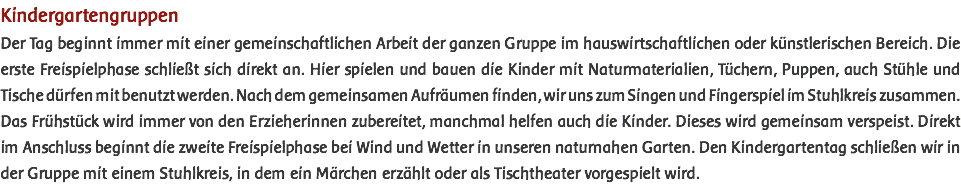 Kindergartengruppen Der Tag beginnt immer mit einer gemeinschaftlichen Arbeit der ganzen Gruppe im hauswirtschaftlichen oder künstlerischen Bereich. Die erste Freispielphase schließt sich direkt an. Hier spielen und bauen die Kinder mit Naturmaterialien, Tüchern, Puppen, auch Stühle und Tische dürfen mit benutzt werden. Nach dem gemeinsamen Aufräumen finden, wir uns zum Singen und Fingerspiel im Stuhlkreis zusammen. Das Frühstück wird immer von den Erzieherinnen zubereitet, manchmal helfen auch die Kinder. Dieses wird gemeinsam verspeist. Direkt im Anschluss beginnt die zweite Freispielphase bei Wind und Wetter in unseren naturnahen Garten. Den Kindergartentag schließen wir in der Gruppe mit einem Stuhlkreis, in dem ein Märchen erzählt oder als Tischtheater vorgespielt wird. 