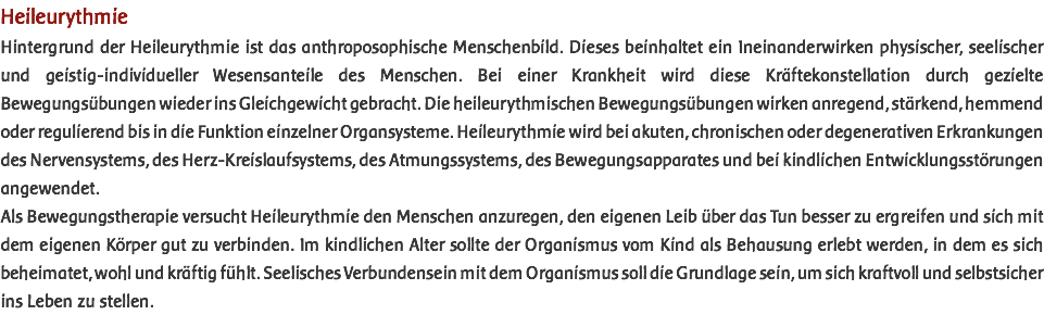 Heileurythmie Hintergrund der Heileurythmie ist das anthroposophische Menschenbild. Dieses beinhaltet ein Ineinanderwirken physischer, seelischer und geistig-individueller Wesensanteile des Menschen. Bei einer Krankheit wird diese Kräftekonstellation durch gezielte Bewegungsübungen wieder ins Gleichgewicht gebracht. Die heileurythmischen Bewegungsübungen wirken anregend, stärkend, hemmend oder regulierend bis in die Funktion einzelner Organsysteme. Heileurythmie wird bei akuten, chronischen oder degenerativen Erkrankungen des Nervensystems, des Herz-Kreislaufsystems, des Atmungssystems, des Bewegungsapparates und bei kindlichen Entwicklungsstörungen angewendet. Als Bewegungstherapie versucht Heileurythmie den Menschen anzuregen, den eigenen Leib über das Tun besser zu ergreifen und sich mit dem eigenen Körper gut zu verbinden. Im kindlichen Alter sollte der Organismus vom Kind als Behausung erlebt werden, in dem es sich beheimatet, wohl und kräftig fühlt. Seelisches Verbundensein mit dem Organismus soll die Grundlage sein, um sich kraftvoll und selbstsicher ins Leben zu stellen. 