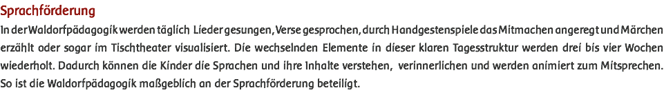 Sprachförderung In der Waldorfpädagogik werden täglich Lieder gesungen, Verse gesprochen, durch Handgestenspiele das Mitmachen angeregt und Märchen erzählt oder sogar im Tischtheater visualisiert. Die wechselnden Elemente in dieser klaren Tagesstruktur werden drei bis vier Wochen wiederholt. Dadurch können die Kinder die Sprachen und ihre Inhalte verstehen, verinnerlichen und werden animiert zum Mitsprechen. So ist die Waldorfpädagogik maßgeblich an der Sprachförderung beteiligt. 