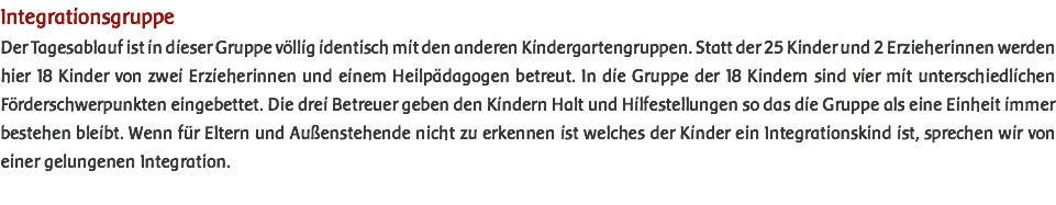 Integrationsgruppe Der Tagesablauf ist in dieser Gruppe völlig identisch mit den anderen Kindergartengruppen. Statt der 25 Kinder und 2 Erzieherinnen werden hier 18 Kinder von zwei Erzieherinnen und einem Heilpädagogen betreut. In die Gruppe der 18 Kindern sind vier mit unterschiedlichen Förderschwerpunkten eingebettet. Die drei Betreuer geben den Kindern Halt und Hilfestellungen so das die Gruppe als eine Einheit immer bestehen bleibt. Wenn für Eltern und Außenstehende nicht zu erkennen ist welches der Kinder ein Integrationskind ist, sprechen wir von einer gelungenen Integration. 