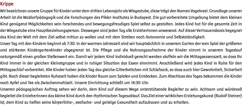 Krippe Wir bezeichnen unsere Gruppe für Kinder unter dem dritten Lebensjahr als Wiegestube, diese trägt den Namen Vogelnest. Grundlage unserer Arbeit ist die Waldorfpädagogik und die Forschungen des Pikler-Institutes in Budapest. Die gut vorbereitete Umgebung bietet dem kleinen Kind genügend Möglichkeiten sein forschendes und bewegungsfreudiges Spiel selbst zu gestalten. Jedes Kind hat für die gesamte Zeit in der Wiegestube eine Hauptbeziehungsperson. Deswegen sind jeden Tag alle Erzieherinnen anwesend. Auf dieser Vertrauensbasis begegnet das Kind der Welt mit dem Ziel selbst mittun zu wollen und mit dem Streben nach Autonomie und Selbstständigkeit. Unser Tag mit den Kindern beginnt ab 7:30. In der warmen Jahreszeit sind wir hauptsächlich in unserem Garten der vom Spiel der größeren und stärkeren Kindergartenkinder abgegrenzt ist. Die Pflege und die Nahrungsaufnahme der Kinder nimmt in unserem Tageslauf naturgemäß einen großen Stellenwert ein. Damit wir jedem Kind individuell gerecht werden staffeln wir die Mittagsessenszeit, so dass Ihr Kind immer in der gleichen Kleinstgruppe und in ruhiger Situation das Essen einnimmt. Anschließend wird jedes Kind in Ruhe für den Mittagsschlaf vorbereitet. Alle Kinder haben jeden Tag das gleiche Gitterbettchen mit Schlafsack, so dass auch hier Gewohnheit, Sicherheit gibt. Nach dieser begleiteten Ruhezeit haben die Kinder Raum zum Spielen und Entdecken. Zum Abschluss des Tages bekommen die Kinder noch Apfel und Tee als Zwischenmahlzeit. Unsere Einrichtung schließt um 14:30 Uhr. Unseren pädagogischen Auftrag sehen wir darin, dem Kind auf diesem Wege unterstützende Begleiter zu sein. Achtsam und würdevoll begleitet die Erzieherinnen das kleine Kind durch den rhythmischen Tagesablauf. Das Ziel einer wirklichen Erziehungskunst (Rudolf Steiner) ist, dem Kind zu helfen seine körperliche-, seelische- und geistige Gesundheit aufzubauen und zu erhalten. 