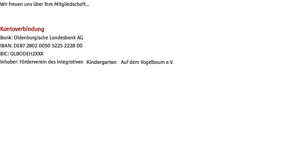 Wir freuen uns über Ihre Mitgliedschaft... Kontoverbindung Bank: Oldenburgische Landesbank AG IBAN: DE87 2802 0050 5225 2228 00 BIC: OLBODEH2XXX Inhaber: Förderverein des Integrativen Kindergarten Auf dem Vogelbaum e.V.