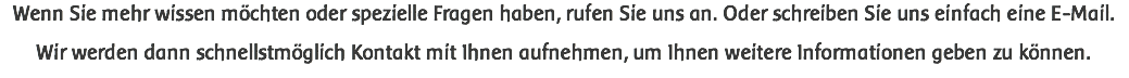 Wenn Sie mehr wissen möchten oder spezielle Fragen haben, rufen Sie uns an. Oder schreiben Sie uns einfach eine E-Mail. Wir werden dann schnellstmöglich Kontakt mit Ihnen aufnehmen, um Ihnen weitere Informationen geben zu können.