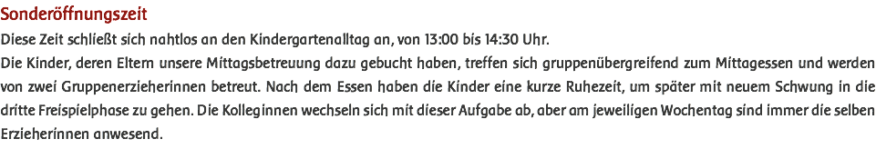 Sonderöffnungszeit Diese Zeit schließt sich nahtlos an den Kindergartenalltag an, von 13:00 bis 14:30 Uhr. Die Kinder, deren Eltern unsere Mittagsbetreuung dazu gebucht haben, treffen sich gruppenübergreifend zum Mittagessen und werden von zwei Gruppenerzieherinnen betreut. Nach dem Essen haben die Kinder eine kurze Ruhezeit, um später mit neuem Schwung in die dritte Freispielphase zu gehen. Die Kolleginnen wechseln sich mit dieser Aufgabe ab, aber am jeweiligen Wochentag sind immer die selben Erzieherinnen anwesend. 