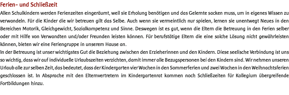 Ferien- und Schließzeit Allen Schulkindern werden Ferienzeiten eingeräumt, weil sie Erholung benötigen und das Gelernte sacken muss, um in eigenes Wissen zu verwandeln. Für die Kinder die wir betreuen gilt das Selbe. Auch wenn sie vermeintlich nur spielen, lernen sie unentwegt Neues in den Bereichen Motorik, Gleichgewicht, Sozialkompetenz und Sinne. Deswegen ist es gut, wenn die Eltern die Betreuung in den Ferien selber oder mit Hilfe von Verwandten und/oder Freunden leisten können. Für berufstätige Eltern die eine solche Lösung nicht gewährleisten können, bieten wir eine Feriengruppe in unserem Hause an. In der Betreuung ist unser wichtigstes Gut die Beziehung zwischen den Erzieherinnen und den Kindern. Diese seelische Verbindung ist uns so wichtig, dass wir auf individuelle Urlaubszeiten verzichten, damit immer alle Bezugspersonen bei den Kindern sind. Wir nehmen unseren Urlaub alle zur selben Zeit, das bedeutet, dass der Kindergarten vier Wochen in den Sommerferien und zwei Wochen in den Weihnachtsferien geschlossen ist. In Absprache mit den Elternvertretern im Kindergartenrat kommen noch Schließzeiten für Kollegium übergreifende Fortbildungen hinzu. 
