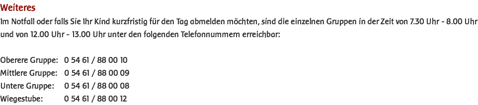 Weiteres Im Notfall oder falls Sie Ihr Kind kurzfristig für den Tag abmelden möchten, sind die einzelnen Gruppen in der Zeit von 7.30 Uhr - 8.00 Uhr und von 12.00 Uhr - 13.00 Uhr unter den folgenden Telefonnummern erreichbar: Oberere Gruppe: 0 54 61 / 88 00 10 Mittlere Gruppe: 0 54 61 / 88 00 09 Untere Gruppe: 0 54 61 / 88 00 08 Wiegestube: 0 54 61 / 88 00 12