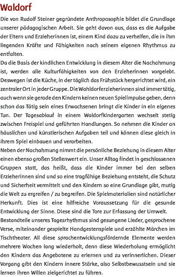 Waldorf Die von Rudolf Steiner gegründete Anthroposophie bildet die Grundlage unserer pädagogischen Arbeit. Sie geht davon aus, dass es die Aufgabe der Eltern und Erzieherinnen ist, einem Kind dazu zu verhelfen, die in ihm liegenden Kräfte und Fähigkeiten nach seinem eigenen Rhythmus zu entfalten. Da die Basis der kindlichen Entwicklung in diesem Alter die Nachahmung ist, werden alle Kulturfähigkeiten von den Erzieherinnen vorgelebt. Deswegen ist die Küche, in der täglich das Frühstück hergerichtet wird, ein zentraler Ort in jeder Gruppe. Die Wahldorferzieherinnen sind immer tätig, auch wenn sie gerade den Kindern keinen neuen Spielimpulse geben, denn schon das Tätig sein eines Erwachsenen bringt die Kinder in ein eigenes Tun. Der Tagesablauf in einem Waldorfkindergarten wechselt stetig zwischen Freispiel und geführten Handlungen. So nehmen die Kinder an häuslichen und künstlerischen Aufgaben teil und können diese gleich in ihrem Spiel einbauen und verarbeiten. Neben der Nachahmung nimmt die persönliche Beziehung in diesem Alter einen ebenso großen Stellenwert ein. Unser Alltag findet in geschlossenen Gruppen statt, das heißt, dass die Kinder immer bei den selben Erzieherinnen sind und so eine tragfähige Beziehung entsteht, die Schutz und Sicherheit vermittelt und den Kindern so eine Grundlage gibt, mutig die Welt zu ergreifen / zu begreifen. Die Spielmaterialien sind natürlicher Herkunft. Dies ist eine hilfreiche Voraussetzung für die gesunde Entwicklung der Sinne. Diese sind die Tore zur Erfassung der Umwelt. Bestandteile unseres Tagesrhythmus sind gesungene Lieder, gesprochene Verse, miteinander gespielte Handgestenspiele und erzählte Märchen im Tischtheater. All diese sprachentwicklungsfördernde Elemente werden mehrere Wochen lang wiederholt, denn diese Wiederholung ermöglicht den Kindern das Angebotene zu erlernen und zu verinnerlichen. Dieser Vorgang gibt den Kindern innere Stärke, also Selbstbewusstsein und sie lernen ihren Willen zielgerichtet zu führen. 