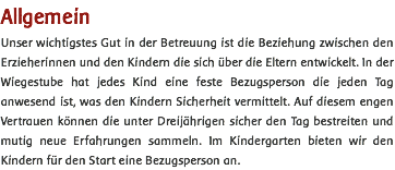 Allgemein Unser wichtigstes Gut in der Betreuung ist die Beziehung zwischen den Erzieherinnen und den Kindern die sich über die Eltern entwickelt. In der Wiegestube hat jedes Kind eine feste Bezugsperson die jeden Tag anwesend ist, was den Kindern Sicherheit vermittelt. Auf diesem engen Vertrauen können die unter Dreijährigen sicher den Tag bestreiten und mutig neue Erfahrungen sammeln. Im Kindergarten bieten wir den Kindern für den Start eine Bezugsperson an. 