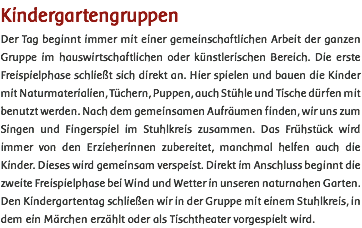 Kindergartengruppen Der Tag beginnt immer mit einer gemeinschaftlichen Arbeit der ganzen Gruppe im hauswirtschaftlichen oder künstlerischen Bereich. Die erste Freispielphase schließt sich direkt an. Hier spielen und bauen die Kinder mit Naturmaterialien, Tüchern, Puppen, auch Stühle und Tische dürfen mit benutzt werden. Nach dem gemeinsamen Aufräumen finden, wir uns zum Singen und Fingerspiel im Stuhlkreis zusammen. Das Frühstück wird immer von den Erzieherinnen zubereitet, manchmal helfen auch die Kinder. Dieses wird gemeinsam verspeist. Direkt im Anschluss beginnt die zweite Freispielphase bei Wind und Wetter in unseren naturnahen Garten. Den Kindergartentag schließen wir in der Gruppe mit einem Stuhlkreis, in dem ein Märchen erzählt oder als Tischtheater vorgespielt wird. 