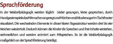 Sprachförderung In der Waldorfpädagogik werden täglich Lieder gesungen, Verse gesprochen, durch Handgestenspiele das Mitmachen angeregt und Märchen erzählt oder sogar im Tischtheater visualisiert. Die wechselnden Elemente in dieser klaren Tagesstruktur werden drei bis vier Wochen wiederholt. Dadurch können die Kinder die Sprachen und ihre Inhalte verstehen, verinnerlichen und werden animiert zum Mitsprechen. So ist die Waldorfpädagogik maßgeblich an der Sprachförderung beteiligt. 