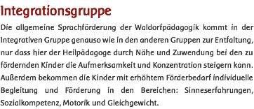 Integrationsgruppe Die allgemeine Sprachförderung der Waldorfpädagogik kommt in der Integrativen Gruppe genauso wie in den anderen Gruppen zur Entfaltung, nur dass hier der Heilpädagoge durch Nähe und Zuwendung bei den zu fördernden Kinder die Aufmerksamkeit und Konzentration steigern kann. Außerdem bekommen die Kinder mit erhöhtem Förderbedarf individuelle Begleitung und Förderung in den Bereichen: Sinneserfahrungen, Sozialkompetenz, Motorik und Gleichgewicht. 
