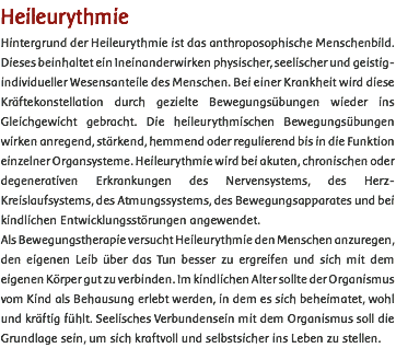 Heileurythmie Hintergrund der Heileurythmie ist das anthroposophische Menschenbild. Dieses beinhaltet ein Ineinanderwirken physischer, seelischer und geistig-individueller Wesensanteile des Menschen. Bei einer Krankheit wird diese Kräftekonstellation durch gezielte Bewegungsübungen wieder ins Gleichgewicht gebracht. Die heileurythmischen Bewegungsübungen wirken anregend, stärkend, hemmend oder regulierend bis in die Funktion einzelner Organsysteme. Heileurythmie wird bei akuten, chronischen oder degenerativen Erkrankungen des Nervensystems, des Herz-Kreislaufsystems, des Atmungssystems, des Bewegungsapparates und bei kindlichen Entwicklungsstörungen angewendet. Als Bewegungstherapie versucht Heileurythmie den Menschen anzuregen, den eigenen Leib über das Tun besser zu ergreifen und sich mit dem eigenen Körper gut zu verbinden. Im kindlichen Alter sollte der Organismus vom Kind als Behausung erlebt werden, in dem es sich beheimatet, wohl und kräftig fühlt. Seelisches Verbundensein mit dem Organismus soll die Grundlage sein, um sich kraftvoll und selbstsicher ins Leben zu stellen. 