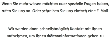 Wenn Sie mehr wissen möchten oder spezielle Fragen haben, rufen Sie uns an. Oder schreiben Sie uns einfach eine E-Mail. Wir werden dann schnellstmöglich Kontakt mit Ihnen aufnehmen, um Ihnen weitere Informationen geben zu können.