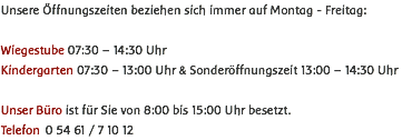 Unsere Öffnungszeiten beziehen sich immer auf Montag - Freitag: Wiegestube 07:30 – 14:30 Uhr Kindergarten 07:30 – 13:00 Uhr & Sonderöffnungszeit 13:00 – 14:30 Uhr Unser Büro ist für Sie von 8:00 bis 15:00 Uhr besetzt. Telefon 0 54 61 / 7 10 12