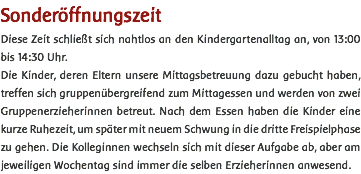 Sonderöffnungszeit Diese Zeit schließt sich nahtlos an den Kindergartenalltag an, von 13:00 bis 14:30 Uhr. Die Kinder, deren Eltern unsere Mittagsbetreuung dazu gebucht haben, treffen sich gruppenübergreifend zum Mittagessen und werden von zwei Gruppenerzieherinnen betreut. Nach dem Essen haben die Kinder eine kurze Ruhezeit, um später mit neuem Schwung in die dritte Freispielphase zu gehen. Die Kolleginnen wechseln sich mit dieser Aufgabe ab, aber am jeweiligen Wochentag sind immer die selben Erzieherinnen anwesend. 
