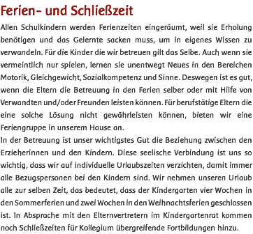 Ferien- und Schließzeit Allen Schulkindern werden Ferienzeiten eingeräumt, weil sie Erholung benötigen und das Gelernte sacken muss, um in eigenes Wissen zu verwandeln. Für die Kinder die wir betreuen gilt das Selbe. Auch wenn sie vermeintlich nur spielen, lernen sie unentwegt Neues in den Bereichen Motorik, Gleichgewicht, Sozialkompetenz und Sinne. Deswegen ist es gut, wenn die Eltern die Betreuung in den Ferien selber oder mit Hilfe von Verwandten und/oder Freunden leisten können. Für berufstätige Eltern die eine solche Lösung nicht gewährleisten können, bieten wir eine Feriengruppe in unserem Hause an. In der Betreuung ist unser wichtigstes Gut die Beziehung zwischen den Erzieherinnen und den Kindern. Diese seelische Verbindung ist uns so wichtig, dass wir auf individuelle Urlaubszeiten verzichten, damit immer alle Bezugspersonen bei den Kindern sind. Wir nehmen unseren Urlaub alle zur selben Zeit, das bedeutet, dass der Kindergarten vier Wochen in den Sommerferien und zwei Wochen in den Weihnachtsferien geschlossen ist. In Absprache mit den Elternvertretern im Kindergartenrat kommen noch Schließzeiten für Kollegium übergreifende Fortbildungen hinzu. 