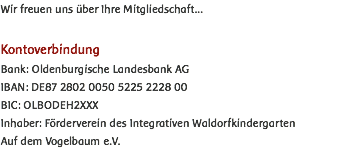 Wir freuen uns über Ihre Mitgliedschaft... Kontoverbindung Bank: Oldenburgische Landesbank AG IBAN: DE87 2802 0050 5225 2228 00 BIC: OLBODEH2XXX Inhaber: Förderverein des Integrativen Waldorfkindergarten Auf dem Vogelbaum e.V.